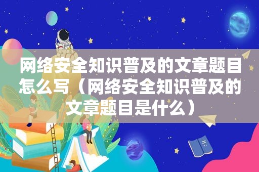 网络安全知识普及的文章题目怎么写（网络安全知识普及的文章题目是什么）