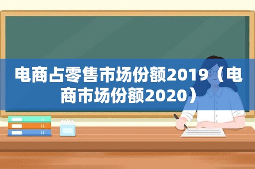 电商占零售市场份额2019（电商市场份额2020）