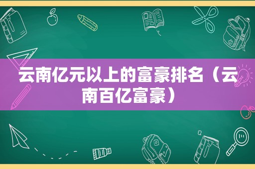 云南亿元以上的富豪排名（云南百亿富豪）