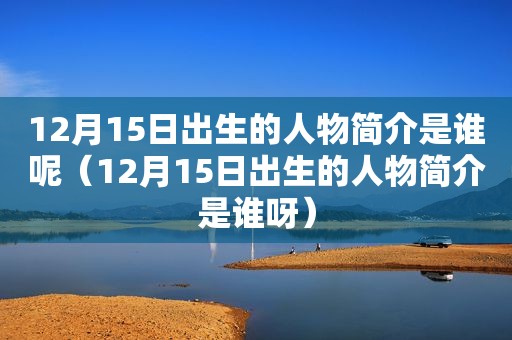 12月15日出生的人物简介是谁呢（12月15日出生的人物简介是谁呀）