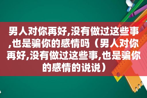 男人对你再好,没有做过这些事,也是骗你的感情吗（男人对你再好,没有做过这些事,也是骗你的感情的说说）