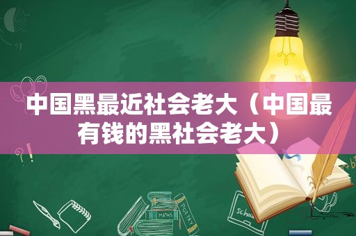 中国黑最近社会老大（中国最有钱的黑社会老大）