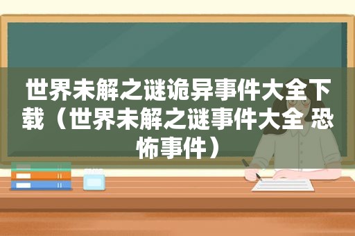 世界未解之谜诡异事件大全下载（世界未解之谜事件大全 恐怖事件）