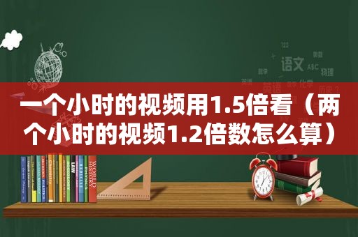 一个小时的视频用1.5倍看（两个小时的视频1.2倍数怎么算）