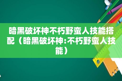 暗黑破坏神不朽野蛮人技能搭配（暗黑破坏神:不朽野蛮人技能）