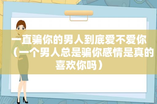 一直骗你的男人到底爱不爱你（一个男人总是骗你感情是真的喜欢你吗）