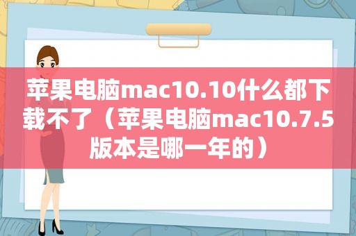 苹果电脑mac10.10什么都下载不了（苹果电脑mac10.7.5版本是哪一年的）