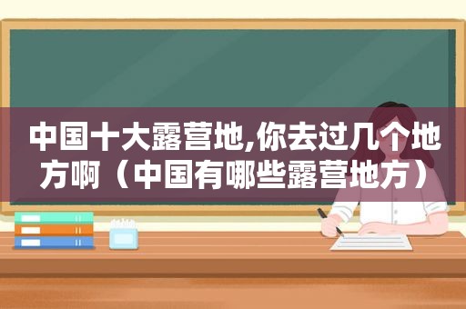 中国十大露营地,你去过几个地方啊（中国有哪些露营地方）