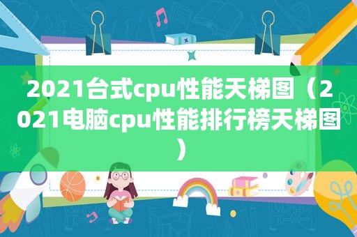 2021台式cpu性能天梯图（2021电脑cpu性能排行榜天梯图）