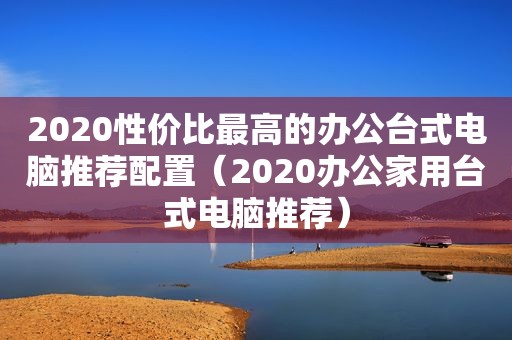 2020性价比最高的办公台式电脑推荐配置（2020办公家用台式电脑推荐）