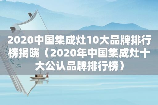 2020中国集成灶10大品牌排行榜揭晓（2020年中国集成灶十大公认品牌排行榜）