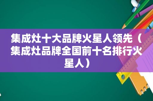 集成灶十大品牌火星人领先（集成灶品牌全国前十名排行火星人）