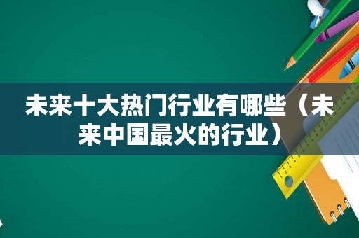 未来十大热门行业有哪些（未来中国最火的行业）