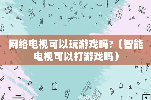 网络电视可以玩游戏吗?（智能电视可以打游戏吗）