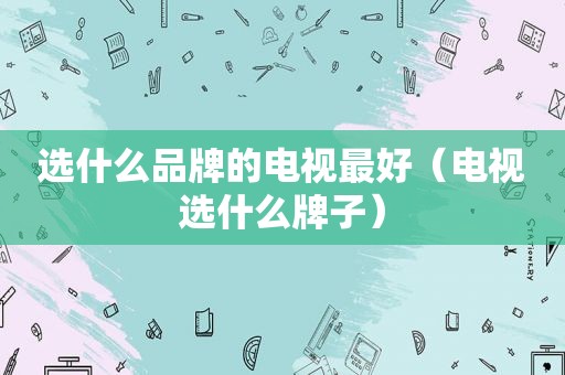 选什么品牌的电视最好（电视选什么牌子）