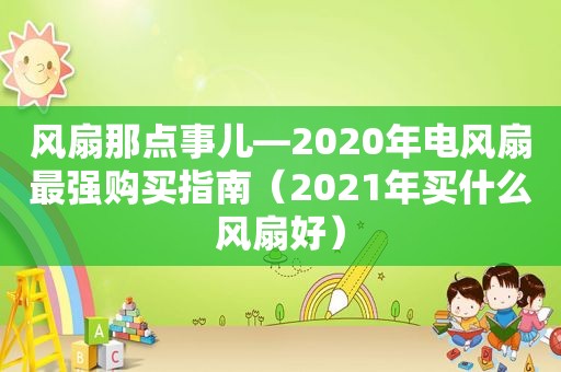 风扇那点事儿—2020年电风扇最强购买指南（2021年买什么风扇好）