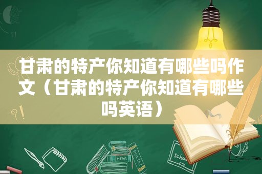 甘肃的特产你知道有哪些吗作文（甘肃的特产你知道有哪些吗英语）