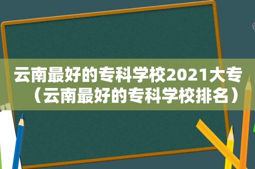 云南最好的专科学校2021大专（云南最好的专科学校排名）