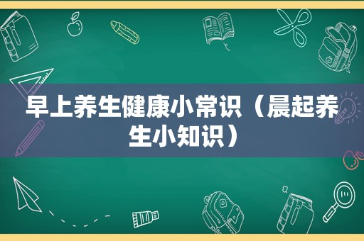 早上养生健康小常识（晨起养生小知识）