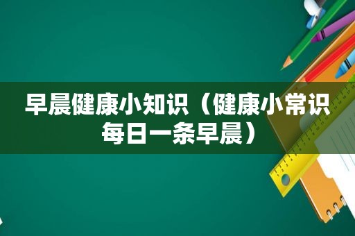 早晨健康小知识（健康小常识每日一条早晨）