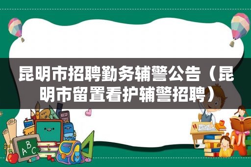 昆明市招聘勤务辅警公告（昆明市留置看护辅警招聘）