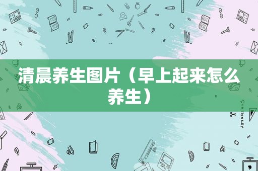 清晨养生图片（早上起来怎么养生）