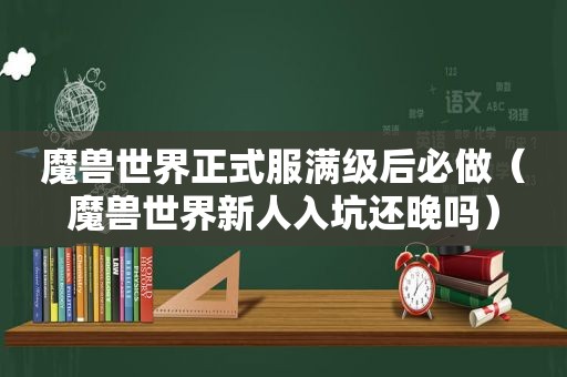 魔兽世界正式服满级后必做（魔兽世界新人入坑还晚吗）