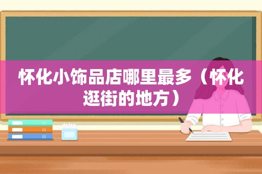 怀化小饰品店哪里最多（怀化逛街的地方）