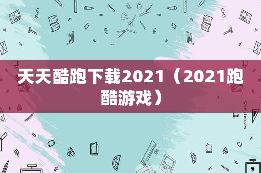 天天酷跑下载2021（2021跑酷游戏）