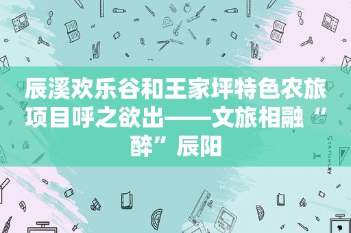 辰溪欢乐谷和王家坪特色农旅项目呼之欲出——文旅相融“醉”辰阳