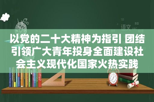 以党的二十大精神为指引 团结引领广大青年投身全面建设社会主义现代化国家火热实践