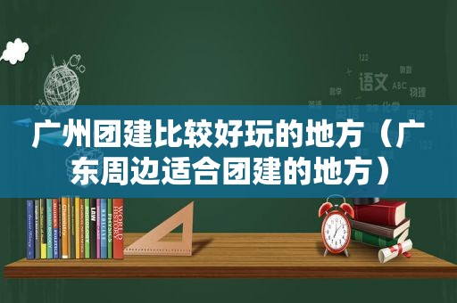 广州团建比较好玩的地方（广东周边适合团建的地方）