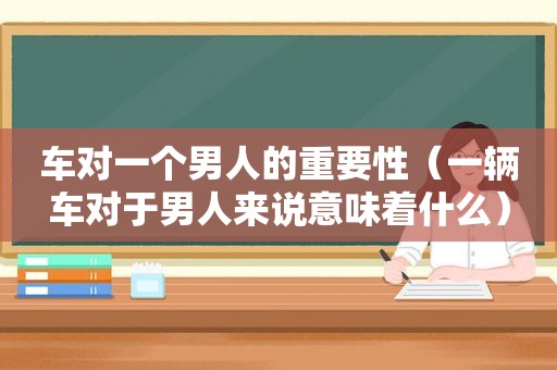 车对一个男人的重要性（一辆车对于男人来说意味着什么）