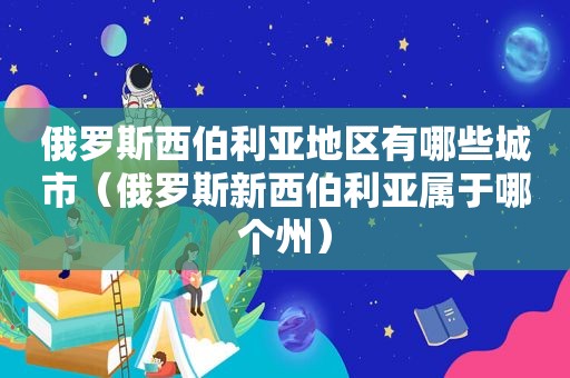 俄罗斯西伯利亚地区有哪些城市（俄罗斯新西伯利亚属于哪个州）