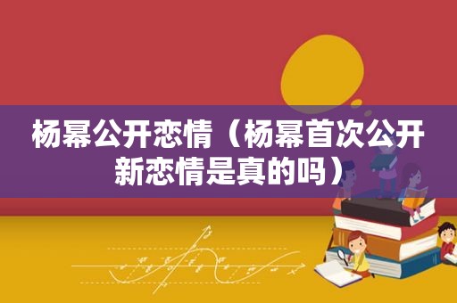 杨幂公开恋情（杨幂首次公开新恋情是真的吗）