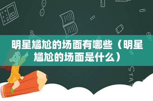 明星尴尬的场面有哪些（明星尴尬的场面是什么）