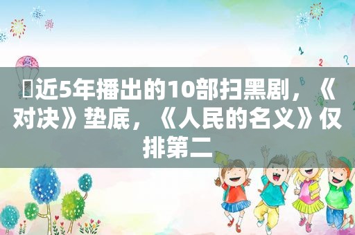 ​近5年播出的10部扫黑剧，《对决》垫底，《人民的名义》仅排第二