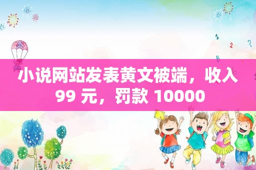 小说网站发表黄文被端，收入 99 元，罚款 10000