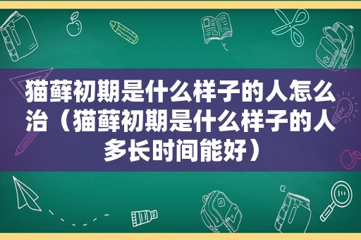 猫藓初期是什么样子的人怎么治（猫藓初期是什么样子的人多长时间能好）