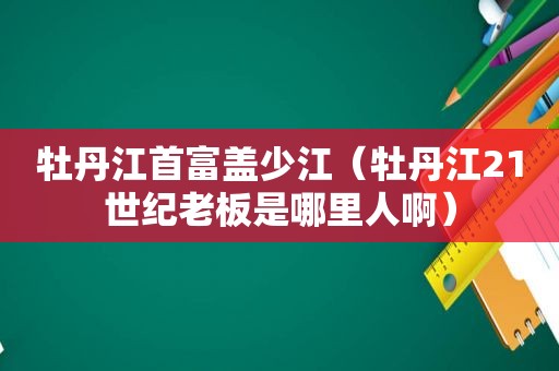 牡丹江首富盖少江（牡丹江21世纪老板是哪里人啊）