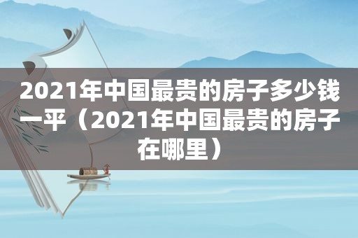 2021年中国最贵的房子多少钱一平（2021年中国最贵的房子在哪里）