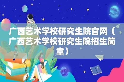 广西艺术学校研究生院官网（广西艺术学校研究生院招生简章）