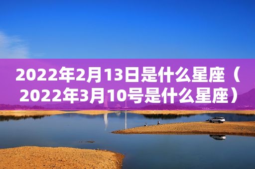 2022年2月13日是什么星座（2022年3月10号是什么星座）