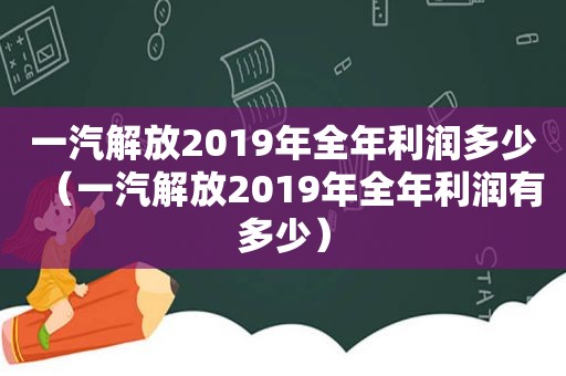 一汽解放2019年全年利润多少（一汽解放2019年全年利润有多少）