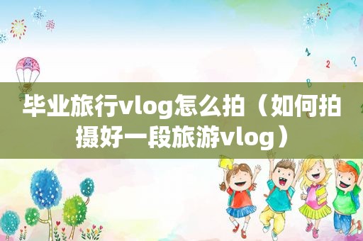 毕业旅行vlog怎么拍（如何拍摄好一段旅游vlog）