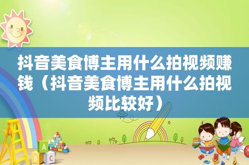 抖音美食博主用什么拍视频赚钱（抖音美食博主用什么拍视频比较好）