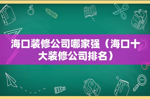 海口装修公司哪家强（海口十大装修公司排名）