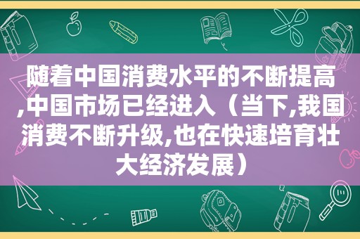 随着中国消费水平的不断提高,中国市场已经进入（当下,我国消费不断升级,也在快速培育壮大经济发展）