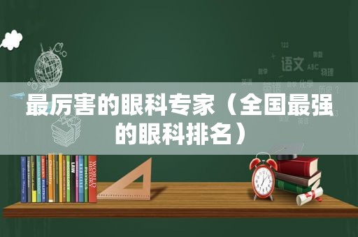 最厉害的眼科专家（全国最强的眼科排名）