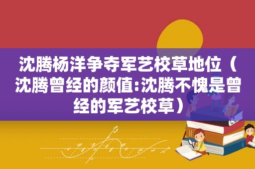 沈腾杨洋争夺军艺校草地位（沈腾曾经的颜值:沈腾不愧是曾经的军艺校草）